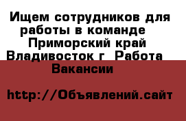 Ищем сотрудников для работы в команде! - Приморский край, Владивосток г. Работа » Вакансии   